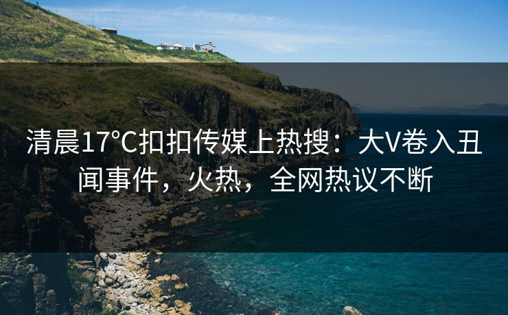 清晨17℃扣扣传媒上热搜：大V卷入丑闻事件，火热，全网热议不断