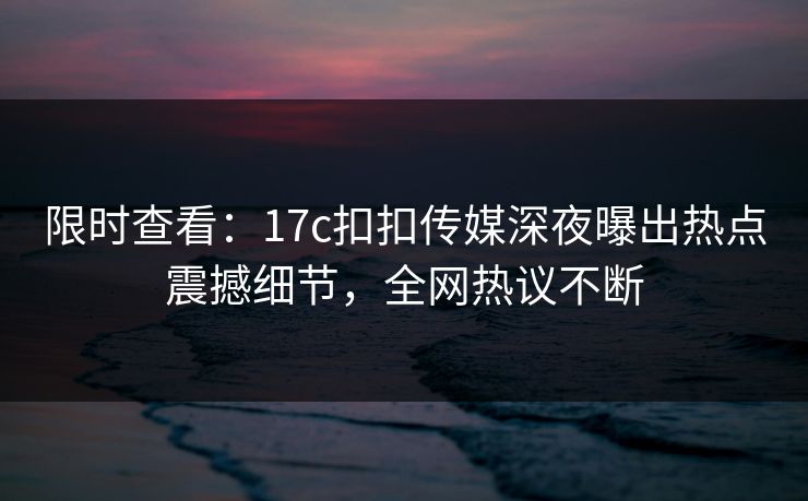 限时查看：17c扣扣传媒深夜曝出热点震撼细节，全网热议不断