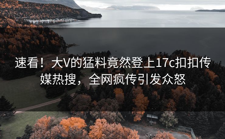 速看！大V的猛料竟然登上17c扣扣传媒热搜，全网疯传引发众怒