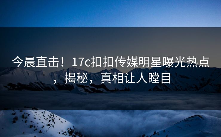 今晨直击！17c扣扣传媒明星曝光热点，揭秘，真相让人瞠目