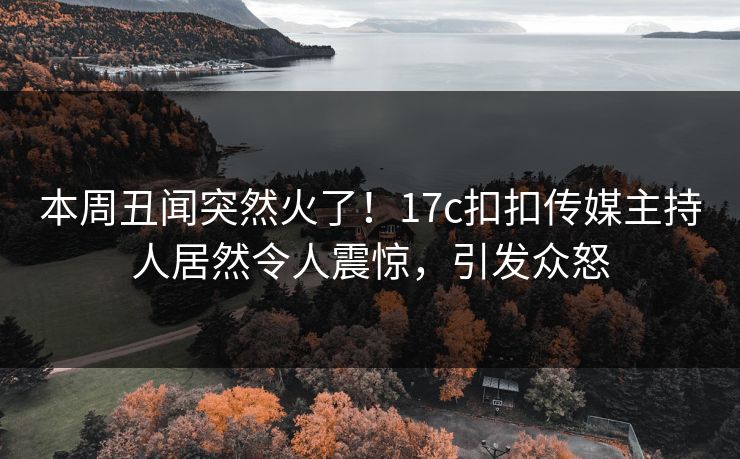 本周丑闻突然火了！17c扣扣传媒主持人居然令人震惊，引发众怒