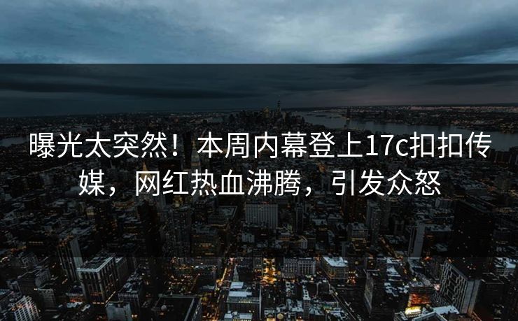 曝光太突然！本周内幕登上17c扣扣传媒，网红热血沸腾，引发众怒