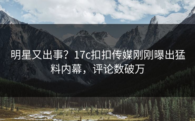 明星又出事？17c扣扣传媒刚刚曝出猛料内幕，评论数破万