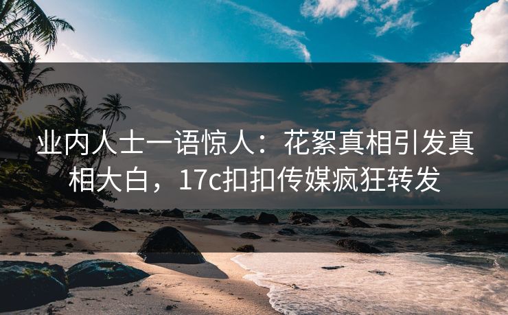 业内人士一语惊人：花絮真相引发真相大白，17c扣扣传媒疯狂转发