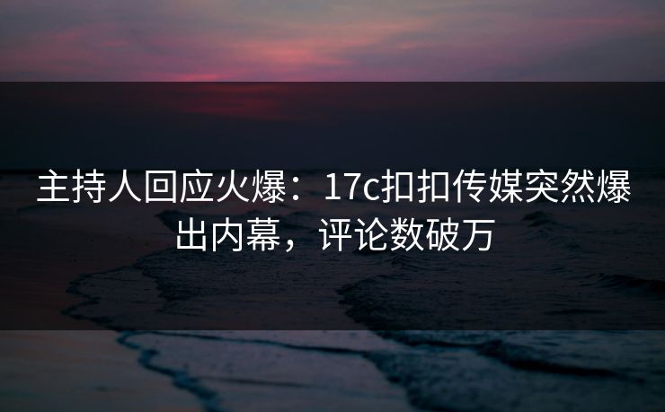 主持人回应火爆：17c扣扣传媒突然爆出内幕，评论数破万