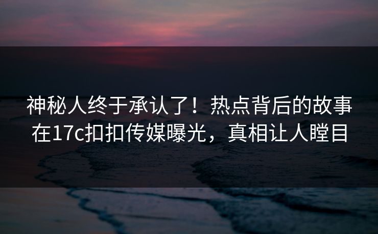 神秘人终于承认了！热点背后的故事在17c扣扣传媒曝光，真相让人瞠目