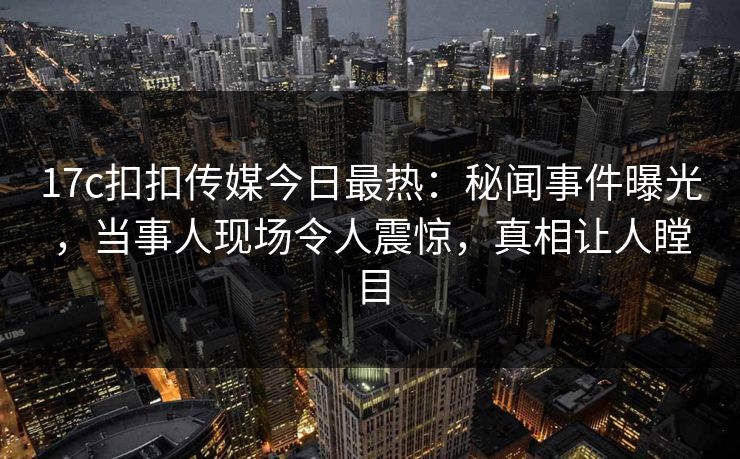 17c扣扣传媒今日最热：秘闻事件曝光，当事人现场令人震惊，真相让人瞠目