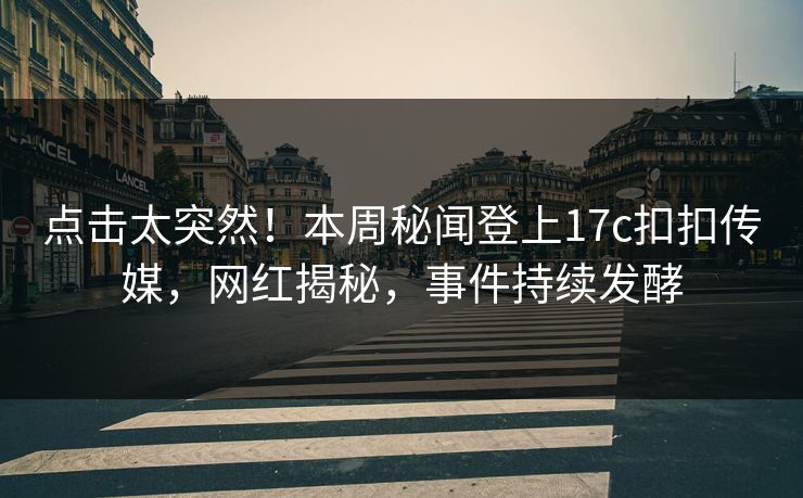 点击太突然！本周秘闻登上17c扣扣传媒，网红揭秘，事件持续发酵