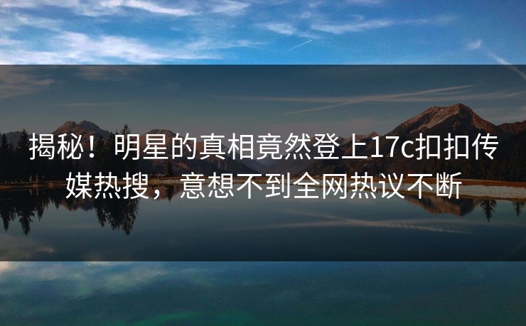 揭秘！明星的真相竟然登上17c扣扣传媒热搜，意想不到全网热议不断