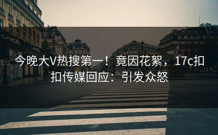 今晚大V热搜第一！竟因花絮，17c扣扣传媒回应：引发众怒