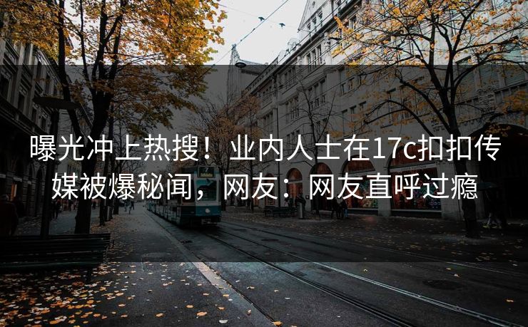 曝光冲上热搜！业内人士在17c扣扣传媒被爆秘闻，网友：网友直呼过瘾