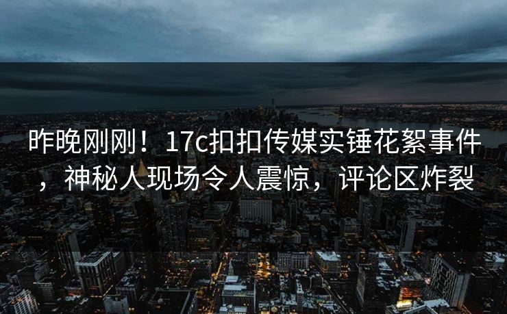 昨晚刚刚！17c扣扣传媒实锤花絮事件，神秘人现场令人震惊，评论区炸裂