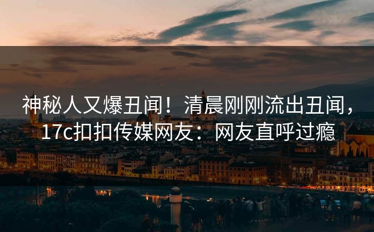 神秘人又爆丑闻！清晨刚刚流出丑闻，17c扣扣传媒网友：网友直呼过瘾