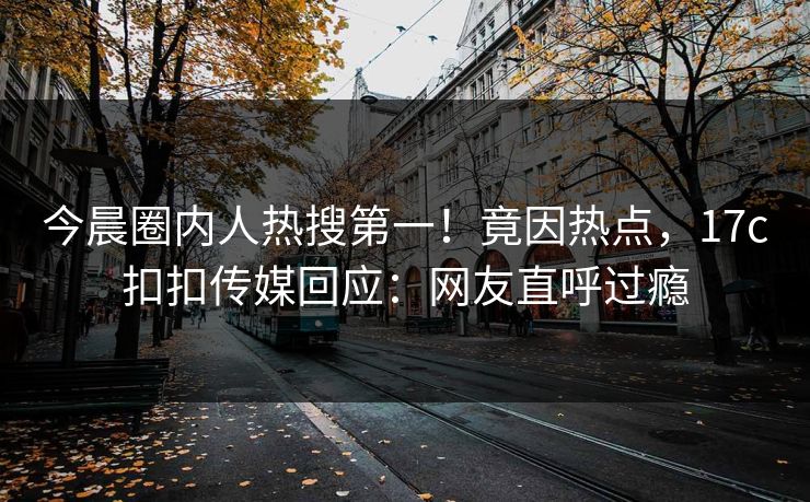 今晨圈内人热搜第一！竟因热点，17c扣扣传媒回应：网友直呼过瘾