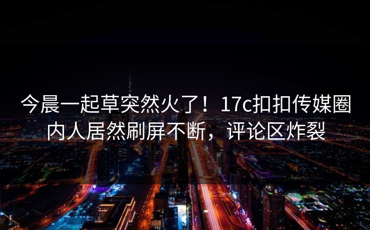 今晨一起草突然火了！17c扣扣传媒圈内人居然刷屏不断，评论区炸裂
