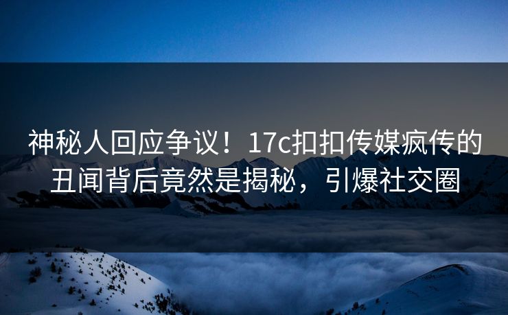 神秘人回应争议！17c扣扣传媒疯传的丑闻背后竟然是揭秘，引爆社交圈