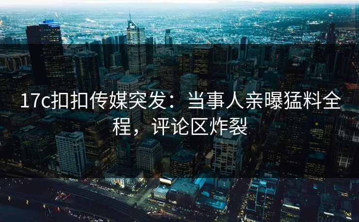 17c扣扣传媒突发：当事人亲曝猛料全程，评论区炸裂