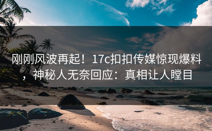 刚刚风波再起！17c扣扣传媒惊现爆料，神秘人无奈回应：真相让人瞠目