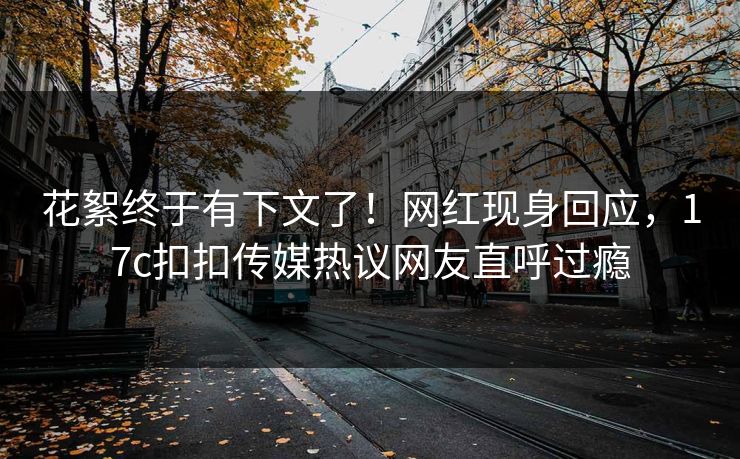 花絮终于有下文了！网红现身回应，17c扣扣传媒热议网友直呼过瘾