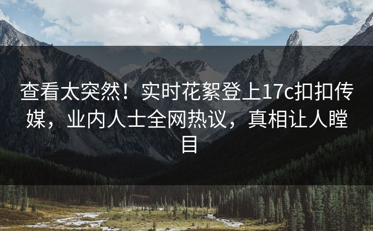 查看太突然！实时花絮登上17c扣扣传媒，业内人士全网热议，真相让人瞠目
