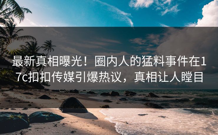 最新真相曝光！圈内人的猛料事件在17c扣扣传媒引爆热议，真相让人瞠目
