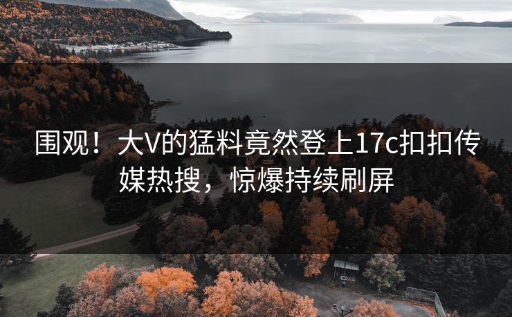 围观！大V的猛料竟然登上17c扣扣传媒热搜，惊爆持续刷屏