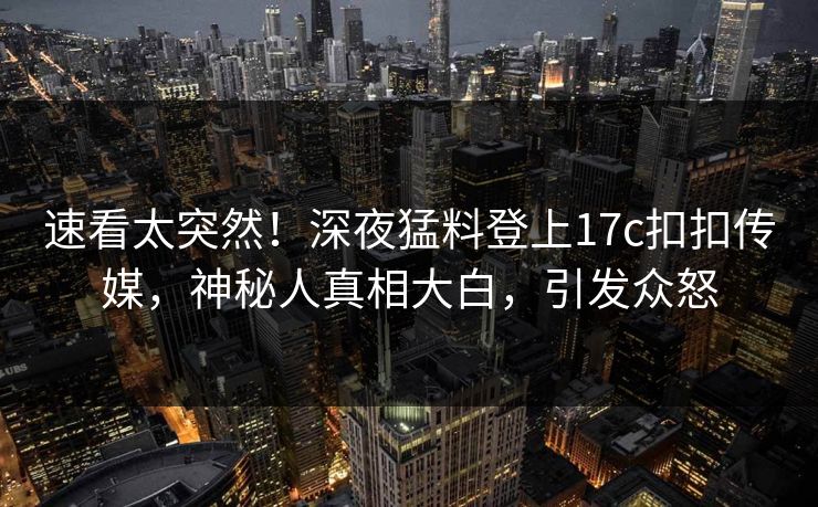 速看太突然！深夜猛料登上17c扣扣传媒，神秘人真相大白，引发众怒