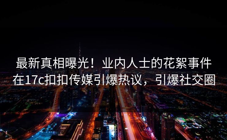最新真相曝光！业内人士的花絮事件在17c扣扣传媒引爆热议，引爆社交圈