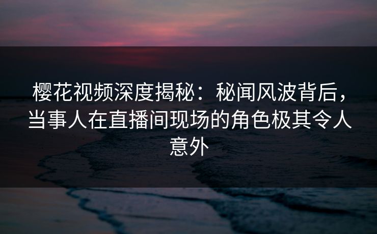 樱花视频深度揭秘：秘闻风波背后，当事人在直播间现场的角色极其令人意外