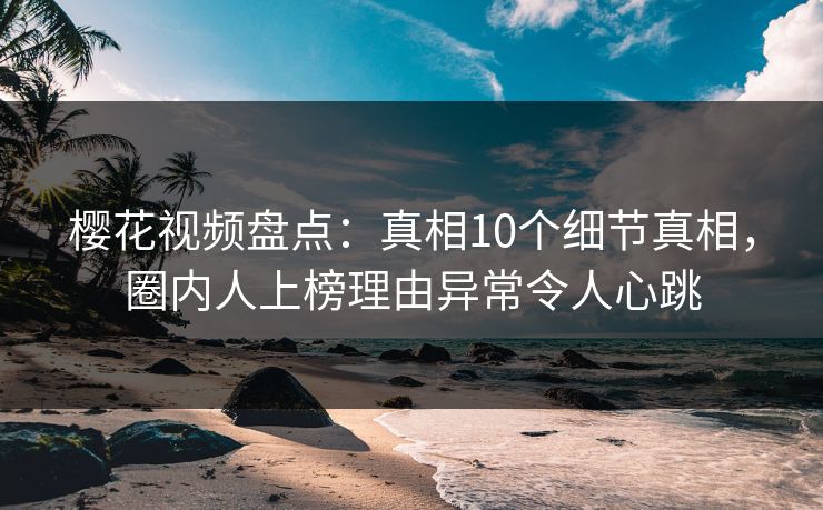 樱花视频盘点：真相10个细节真相，圈内人上榜理由异常令人心跳