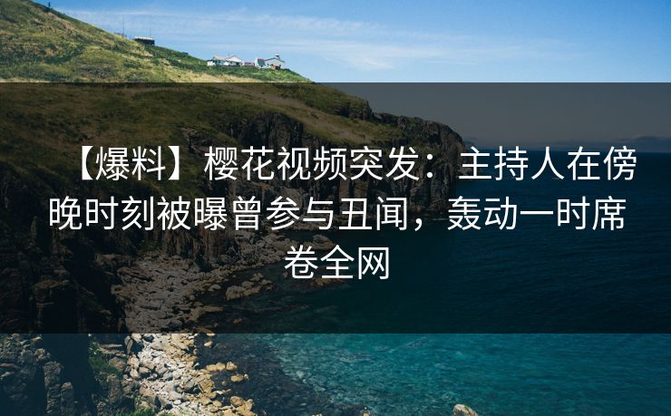 【爆料】樱花视频突发：主持人在傍晚时刻被曝曾参与丑闻，轰动一时席卷全网