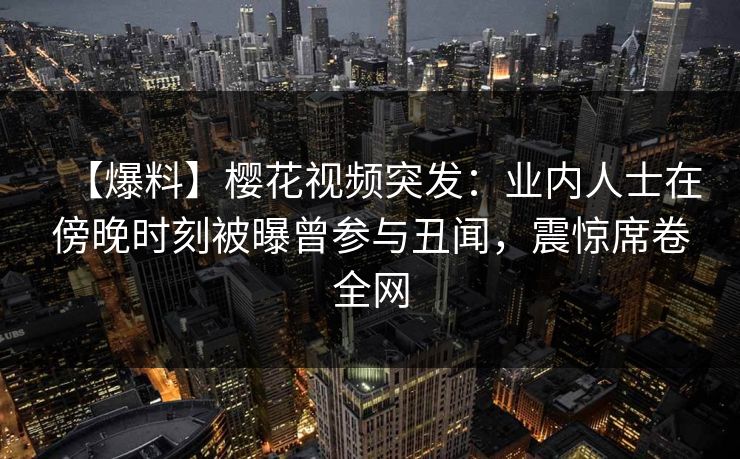 【爆料】樱花视频突发：业内人士在傍晚时刻被曝曾参与丑闻，震惊席卷全网