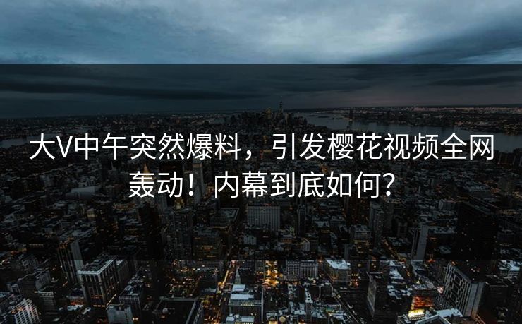 大V中午突然爆料，引发樱花视频全网轰动！内幕到底如何？