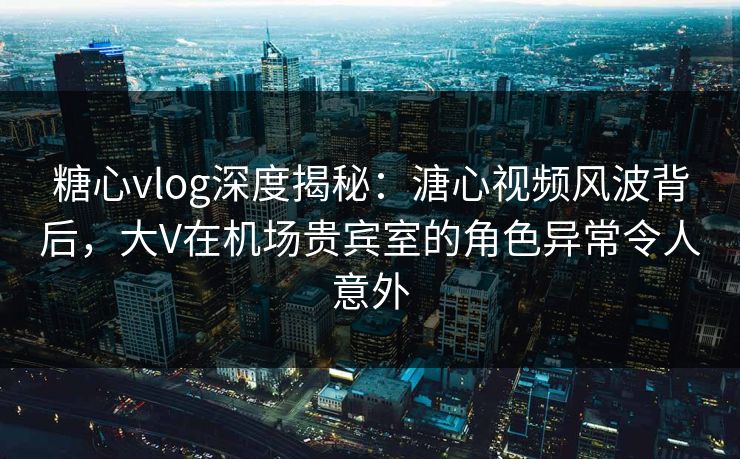 糖心vlog深度揭秘：溏心视频风波背后，大V在机场贵宾室的角色异常令人意外