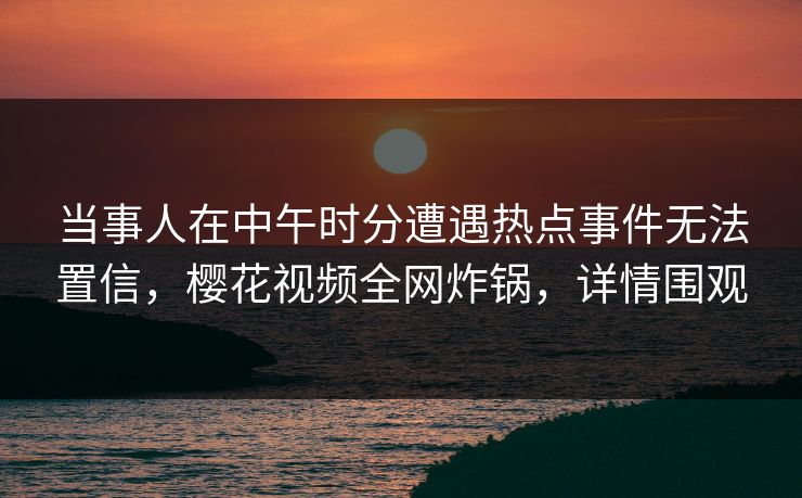 当事人在中午时分遭遇热点事件无法置信，樱花视频全网炸锅，详情围观