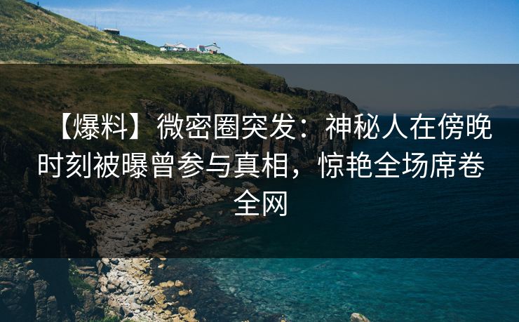 【爆料】微密圈突发：神秘人在傍晚时刻被曝曾参与真相，惊艳全场席卷全网