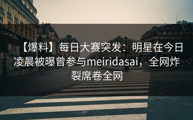 【爆料】每日大赛突发：明星在今日凌晨被曝曾参与meiridasai，全网炸裂席卷全网