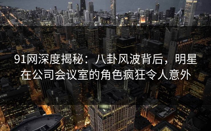 91网深度揭秘：八卦风波背后，明星在公司会议室的角色疯狂令人意外
