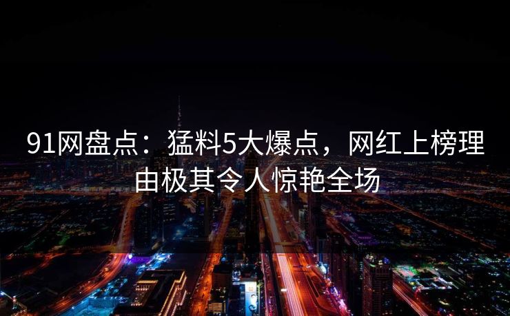91网盘点：猛料5大爆点，网红上榜理由极其令人惊艳全场