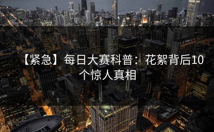 【紧急】每日大赛科普：花絮背后10个惊人真相