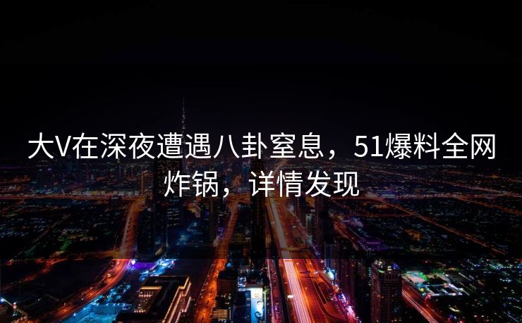 大V在深夜遭遇八卦窒息,51爆料全网炸锅,详情发现