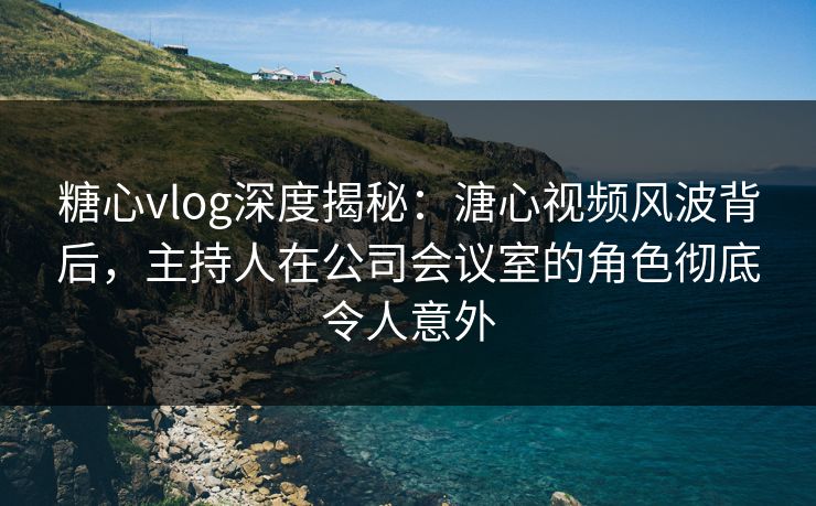 糖心vlog深度揭秘:溏心视频风波背后,主持人在公司会议室的角色彻底令人意外