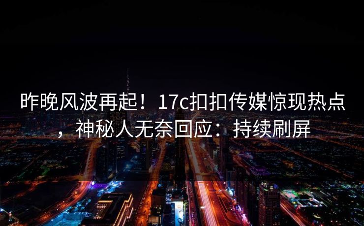 昨晚风波再起！17c扣扣传媒惊现热点，神秘人无奈回应：持续刷屏