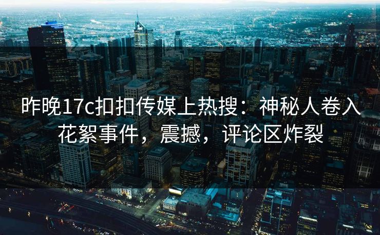 昨晚17c扣扣传媒上热搜：神秘人卷入花絮事件，震撼，评论区炸裂