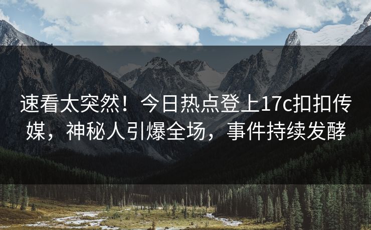速看太突然！今日热点登上17c扣扣传媒，神秘人引爆全场，事件持续发酵