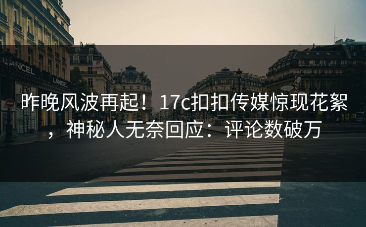 昨晚风波再起！17c扣扣传媒惊现花絮，神秘人无奈回应：评论数破万