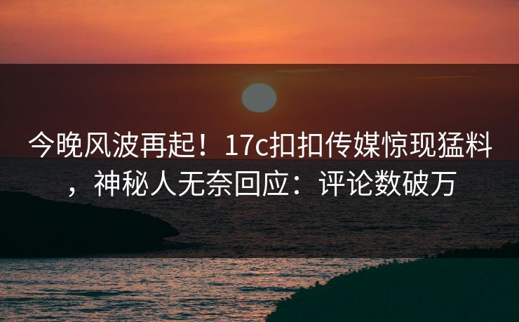 今晚风波再起！17c扣扣传媒惊现猛料，神秘人无奈回应：评论数破万