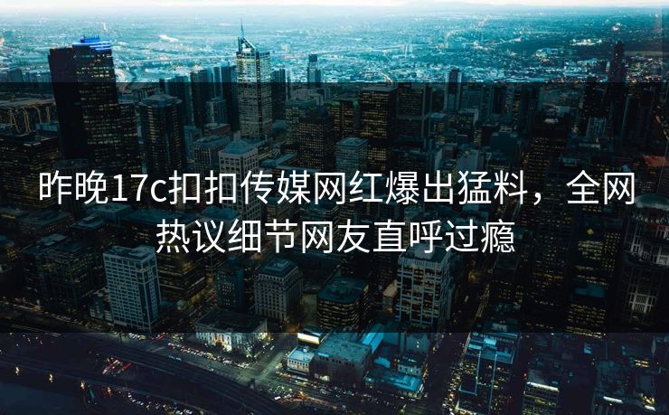 昨晚17c扣扣传媒网红爆出猛料，全网热议细节网友直呼过瘾