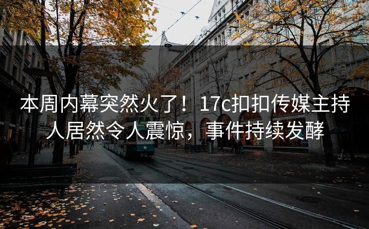 本周内幕突然火了！17c扣扣传媒主持人居然令人震惊，事件持续发酵