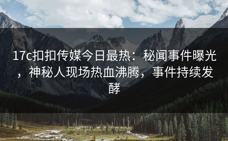 17c扣扣传媒今日最热：秘闻事件曝光，神秘人现场热血沸腾，事件持续发酵